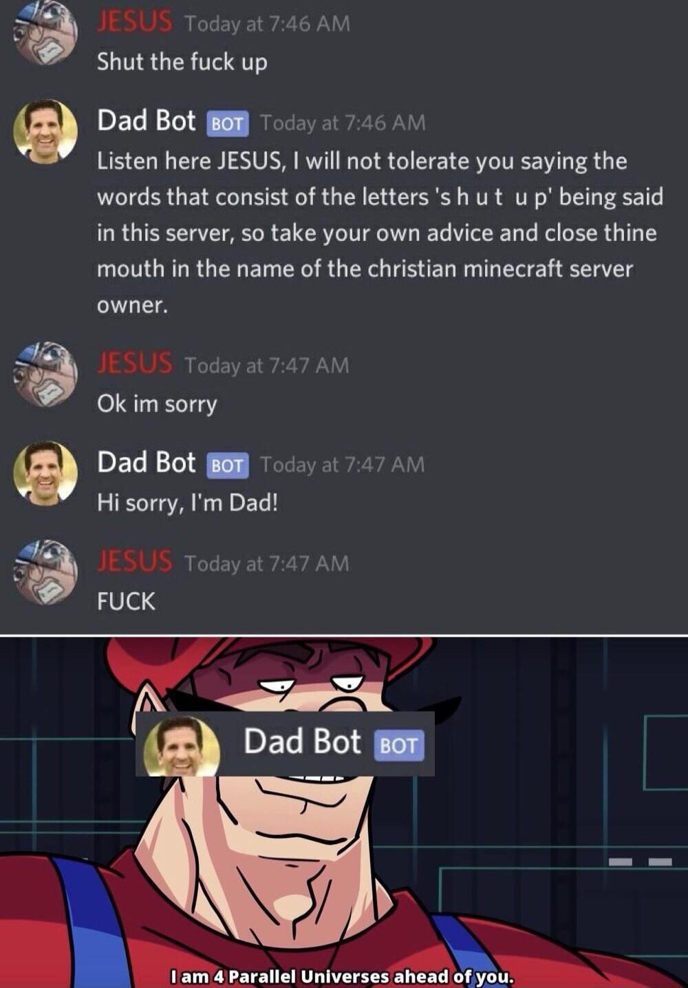 3 IESUS Today al Shut the fuck up PECE Y R Listen here JESUS will not tolerate you saying the words that consist of the letterss h u t u p being said in this server so take your own advice and close thine mouth in the name of the christian minecraft server owner JESUS Todayat 747 AM Ok im sorry Dad Bot Hi sorry m Dad JESUS Today a FUCK Ny DEGENE mm onverre