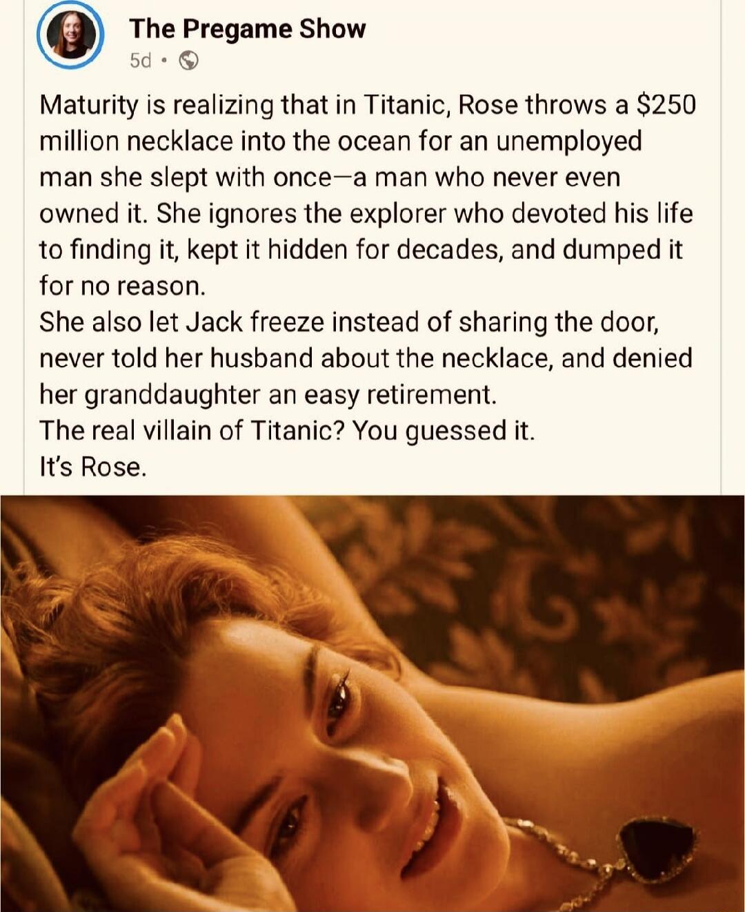Maturity is realizing that in Titanic, Rose throws a $250 million necklace into the ocean for an unemployed man she slept with once—a man who never even owned it. She ignores the explorer who devoted his life to finding it, kept it hidden for decades, and dumped it for no reason. She also let Jack freeze instead of sharing the door, never told her 
