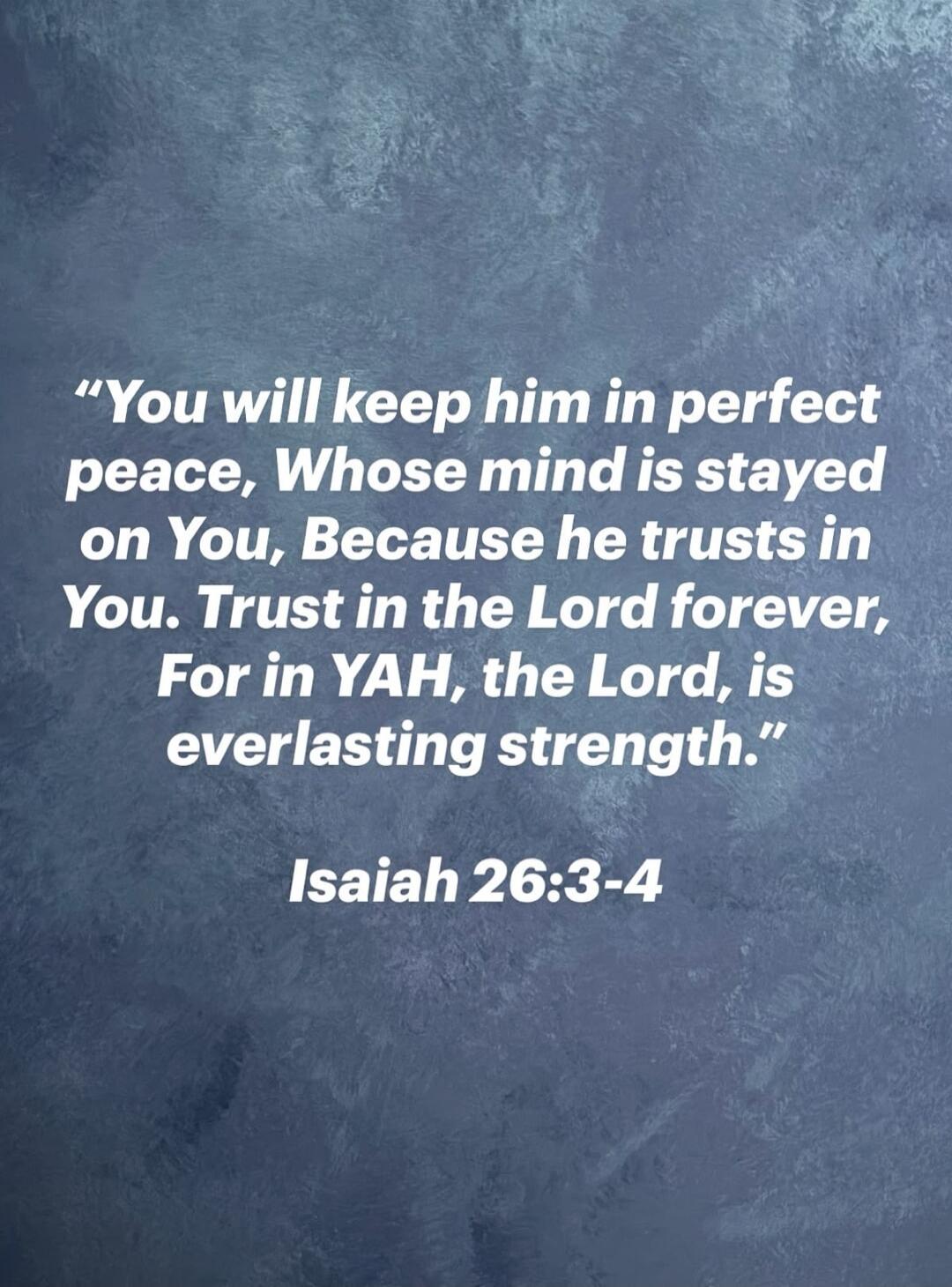 You will keep him in perfect peace, Whose mind is stayed on You, Because he trusts in You. Trust in the Lord forever, For in YAH, the Lord, is everlasting strength. Isaiah 26:3-4