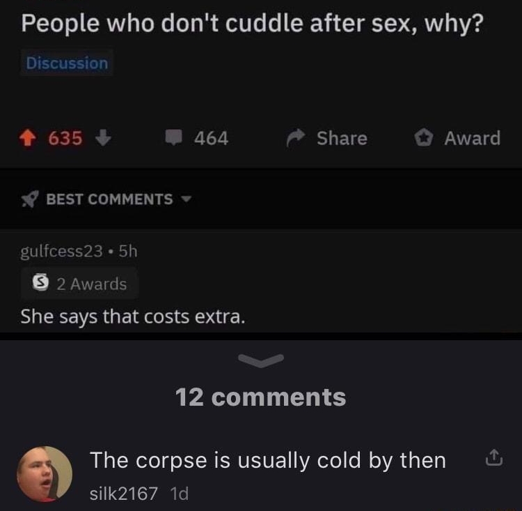 stolenMemes69 subscrive LEGELET Posted by uwaybac O NSFW People who dont cuddle after sex why Discussion 4 635 W 464 7 Share O Award BEST COMMENTS gulfcess23 5h 2 Awards She says that costs extra 12 comments Q The corpse is usually cold by then silk2167 1d