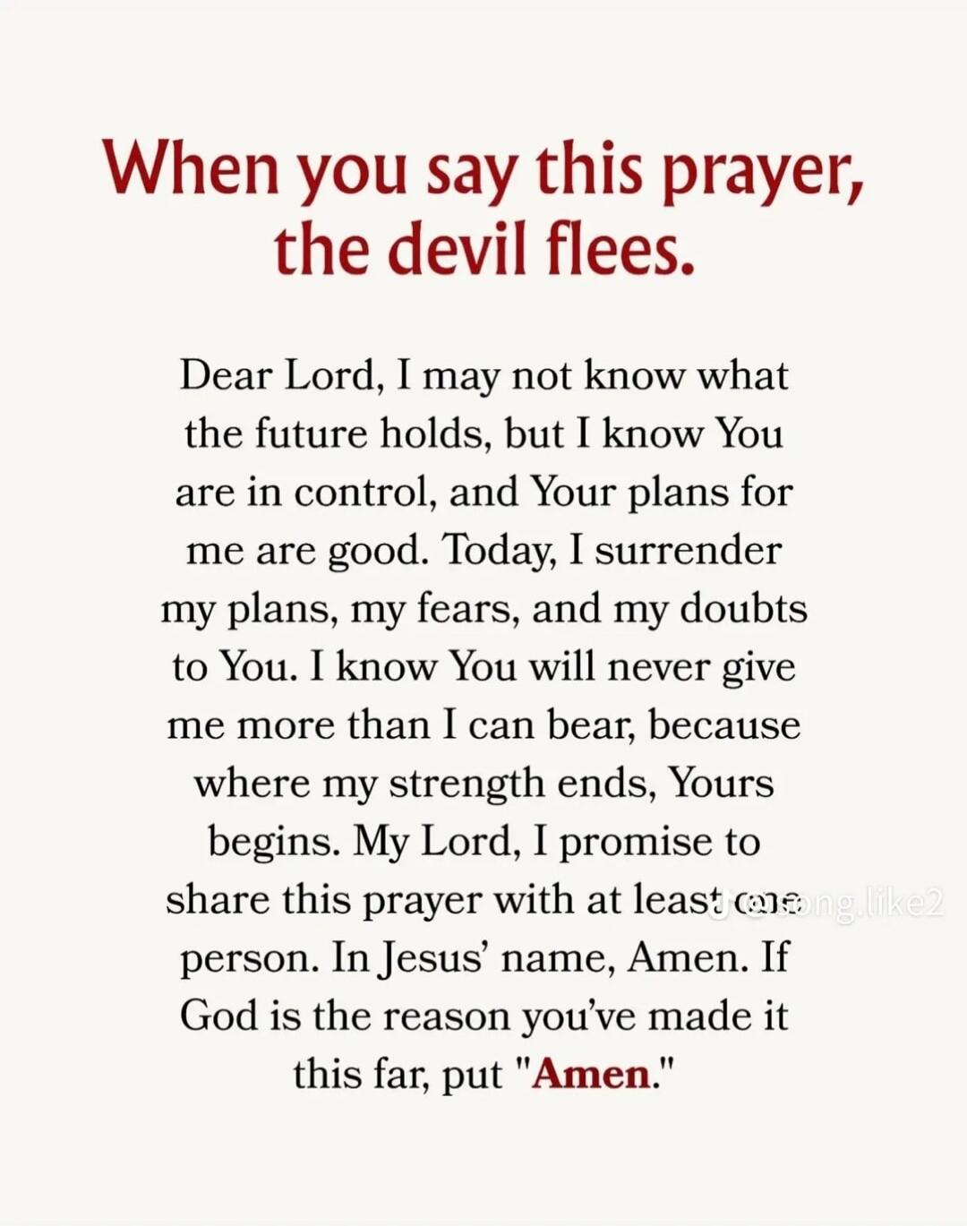 When you say this prayer, the devil flees.

Dear Lord, I may not know what the future holds, but I know You are in control, and Your plans for me are good. Today, I surrender my plans, my fears, and my doubts to You. I know You will never give me more than I can bear, because where my strength ends, Yours begins. My Lord, I promise to share this pr