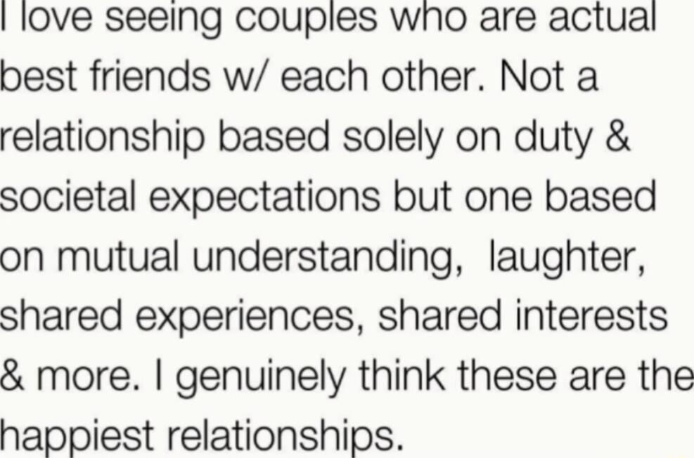 love seeing couples who are actual best friends w each other Not a relationship based solely on duty societal expectations but one based on mutual understanding laughter shared experiences shared interests more genuinely think these are the happiest relationships