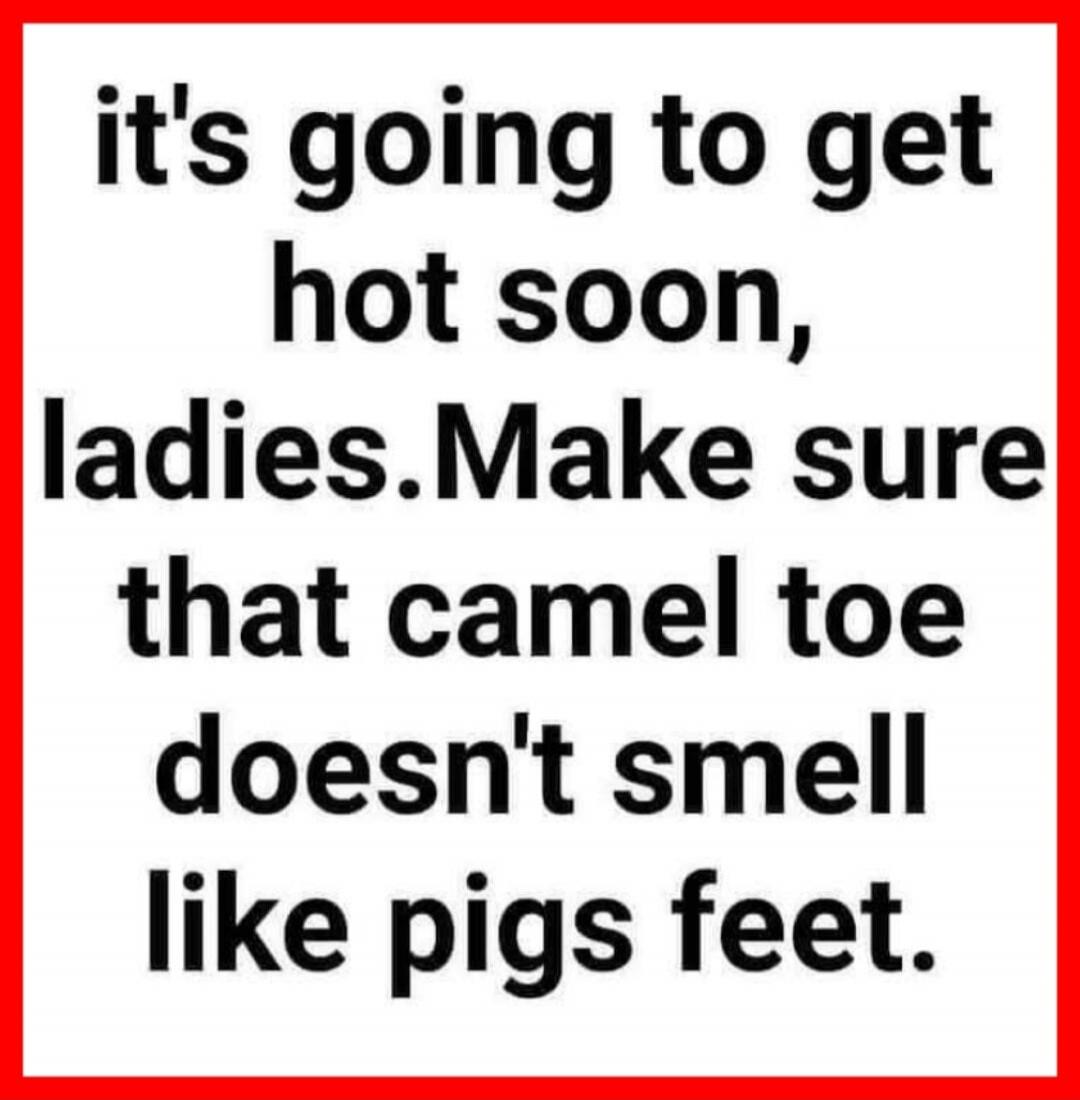 it's going to get hot soon, ladies. Make sure that camel toe doesn't smell like pigs feet.