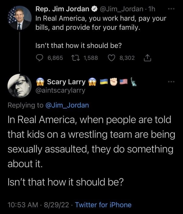 Rep Jim Jordan Jim_Jordan 1h In Real America you work hard pay your bills and provide for your family Isnt that how it should be O 6865 17 1588 Q 8302 N ScaryLarry s aintscarylarry RELIVLTSRGRCN NI ED In Real America when people are told that kids on a wrestling team are being sexually assaulted they do something about it Isnt that how it should be 1053 AM 82922 Twitter for iPhone RGN REEE Sy el G