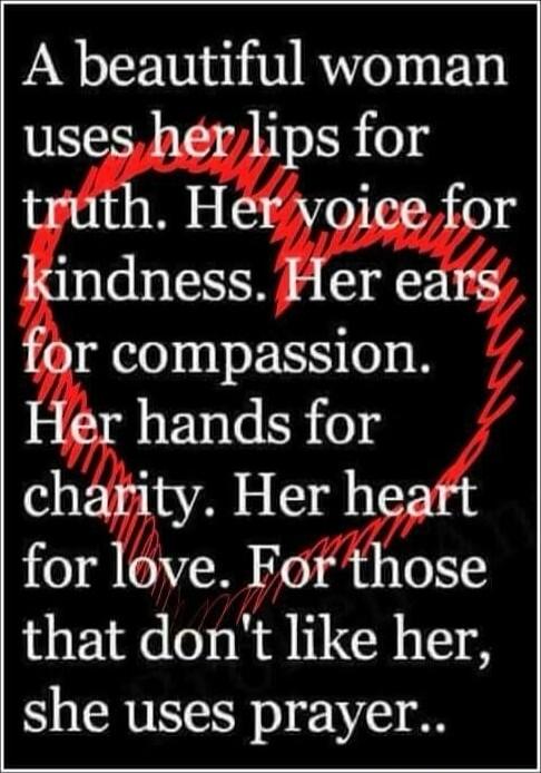 A beautiful woman uses her lips for truth. Her voice for kindness. Her ears for compassion. Her hands for charity. Her heart for love. For those that don’t like her, she uses prayer..
