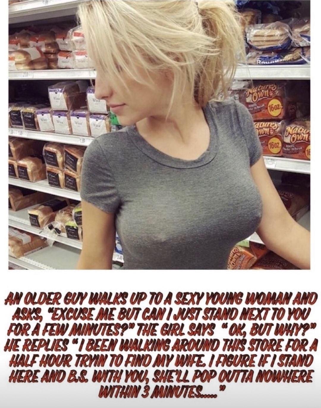 AN OLDER 6UY WALKS UP TO A SEXY YOUNG WOMAN AND ASKS EXCUSE ME BUT CAN JUST STAND NEXT TO YOU FOR A FEW MINUTESP THE GIRL SAVS OK BUT WHY HE REPLIES BEEN WALKING AROUND THIS STORE FOR A HALF HOUR TRYIN TO FIND MY WIFE FIGURE IF STAND HERE AND 88 WITH YOU SHELL POP OUTTA NOWNIERE WITHIN 3 MINUTES