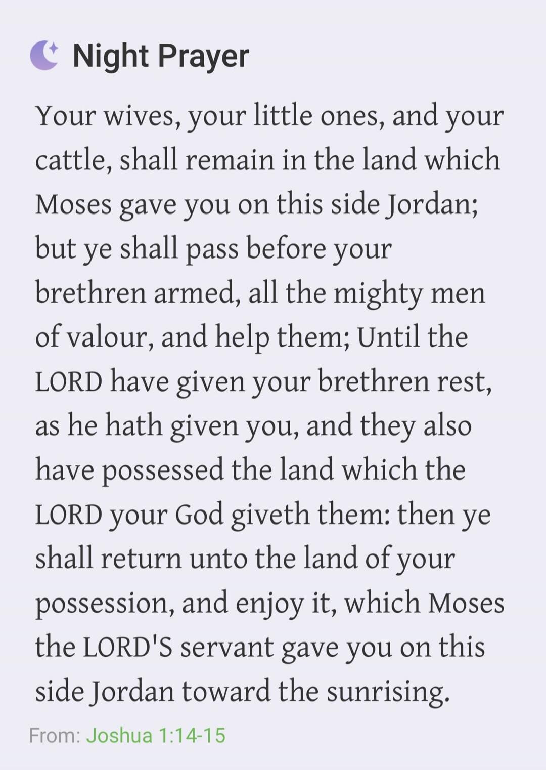Night Prayer Your wives, your little ones, and your cattle, shall remain in the land which Moses gave you on this side Jordan; but ye shall pass before your brethren armed, all the mighty men of valour, and help them; Until the LORD have given your brethren rest, as he hath given you, and they also have possessed the land which the LORD your God gi