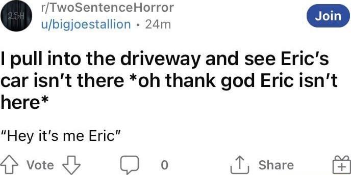 rTwoSentenceHorror pull into the driveway and see Erics car isnt there oh thank god Eric isnt here Hey its me Eric Hvtedhb o T share