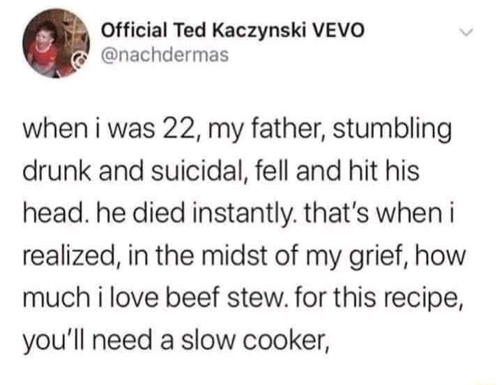 Official Ted Kaczynski VEVO nachdermas when i was 22 my father stumbling drunk and suicidal fell and hit his head he died instantly thats when i realized in the midst of my grief how much i love beef stew for this recipe youll need a slow cooker