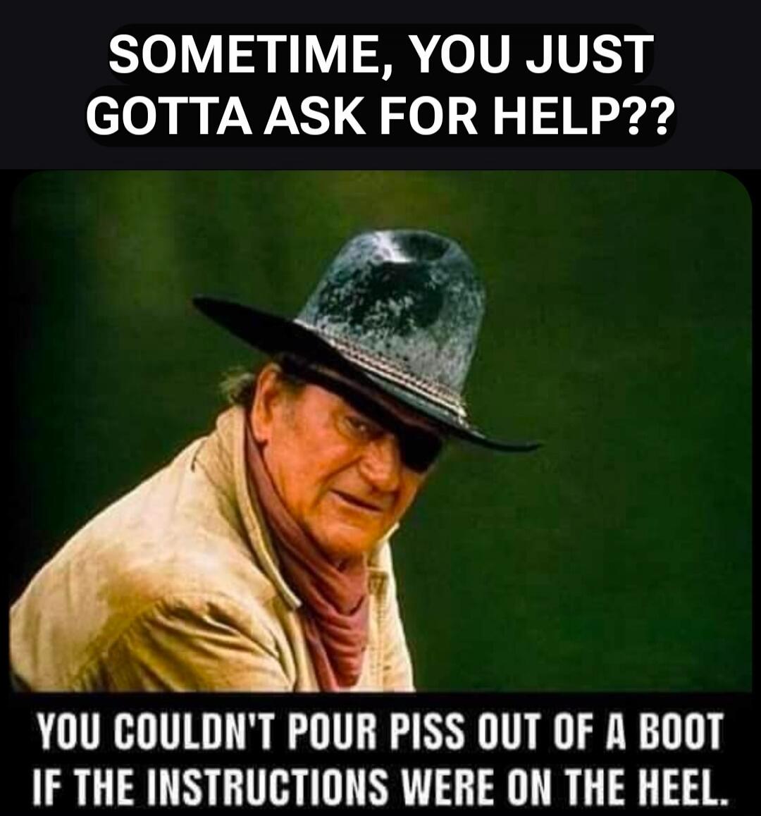 SOMETIMES, YOU JUST GOTTA ASK FOR HELP??
YOU COULDN'T POUR PISS OUT OF A BOOT IF THE INSTRUCTIONS WERE ON THE HEEL.