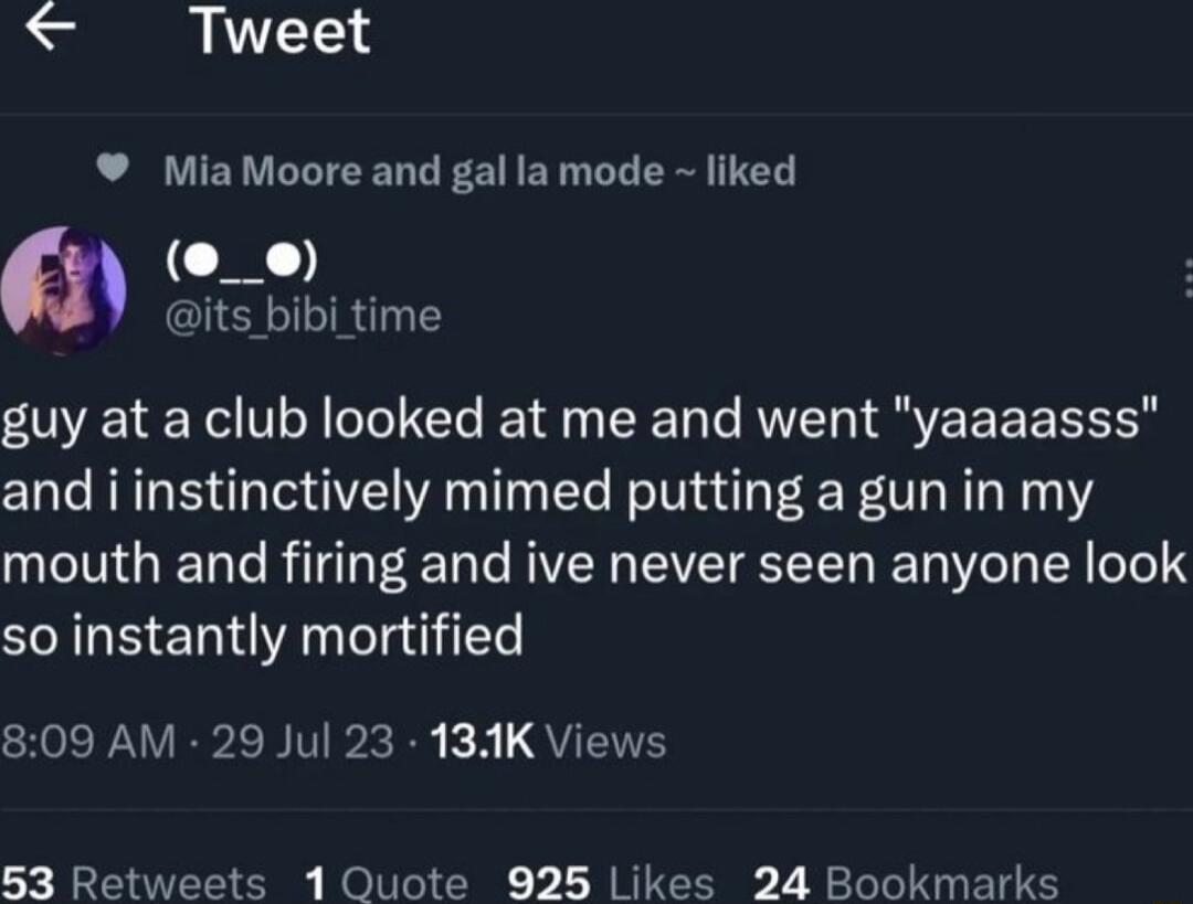 Tweet MiaMoore and gal lamode liked O its_bibi time guy at a club looked at me and went yaaaasss and i instinctively mimed putting a gun in my mouth and firing and ive never seen anyone look so instantly mortified 809 AM 29 Jul 23 131K Views 53 Retweets 1 Quote 925 Likes 24 Bookmarks