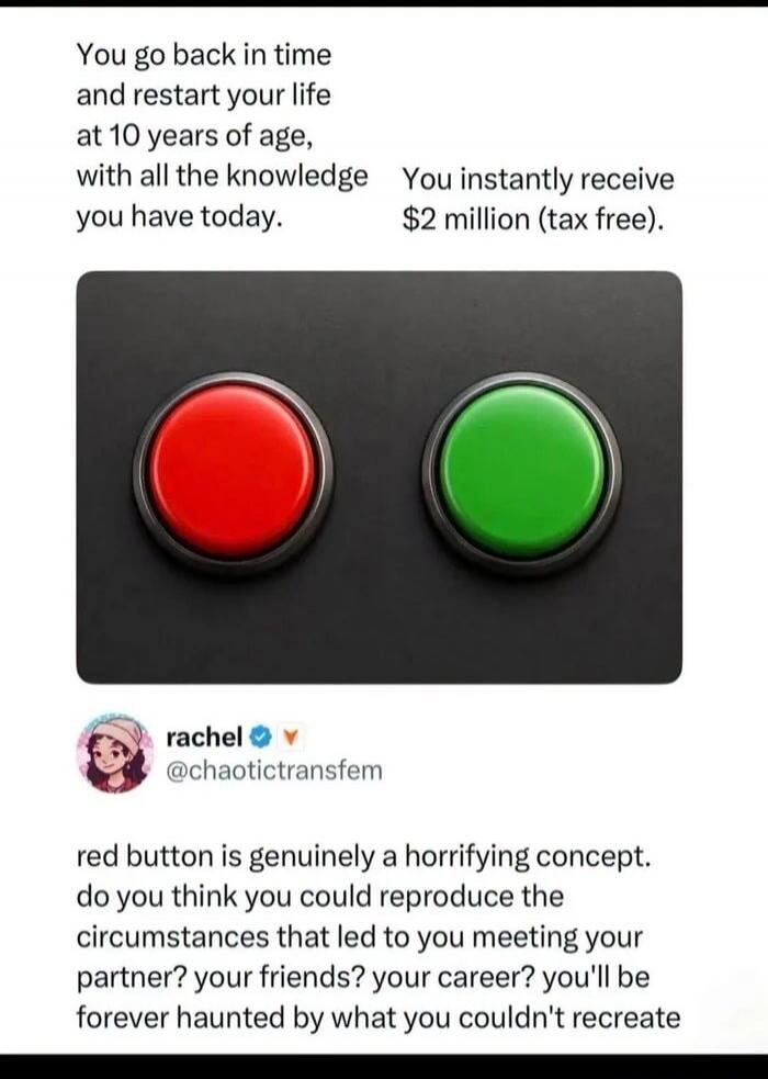 You go back in time and restart your life at 10 years of age, with all the knowledge you have today. You instantly receive $2 million (tax free). rachel @chaotictransfem red button is genuinely a horrifying concept. do you think you could reproduce the circumstances that led to you meeting your partner? your friends? your career? you'll be forever 