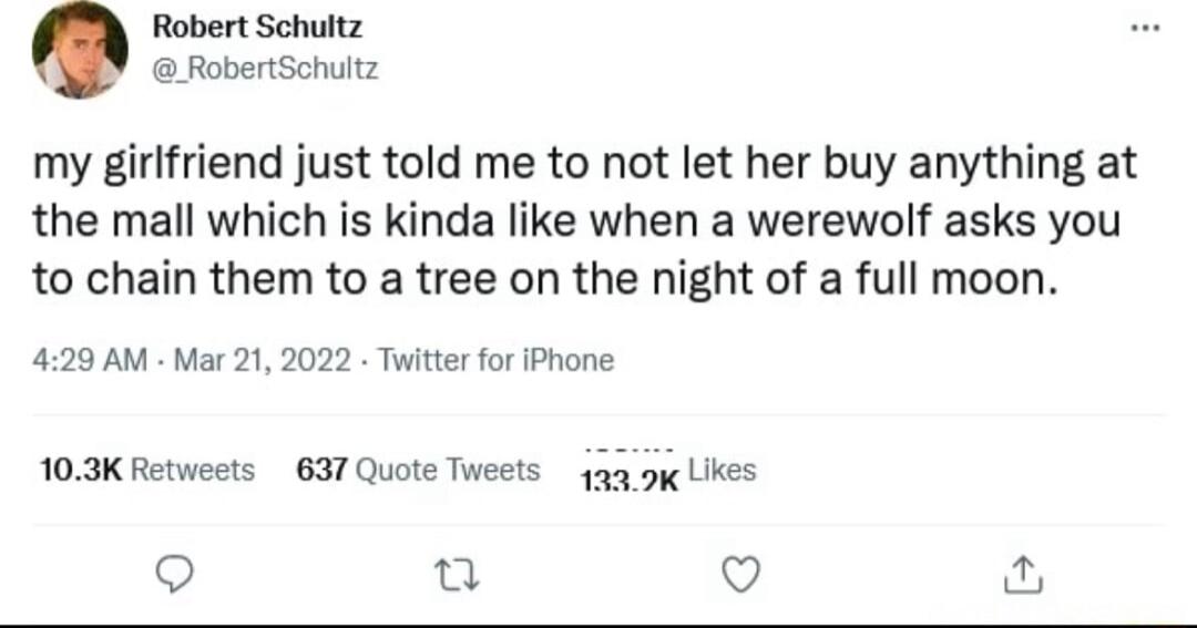 Robert Schultz RobertSchultz my girlfriend just told me to not let her buy anything at the mall which is kinda like when a werewolf asks you to chain them to a tree on the night of a full moon 429 AM Mar 21 2022 Twitter for iPhone 103K Retweets 637 Quote Tweets 1339 Lkes o o Q