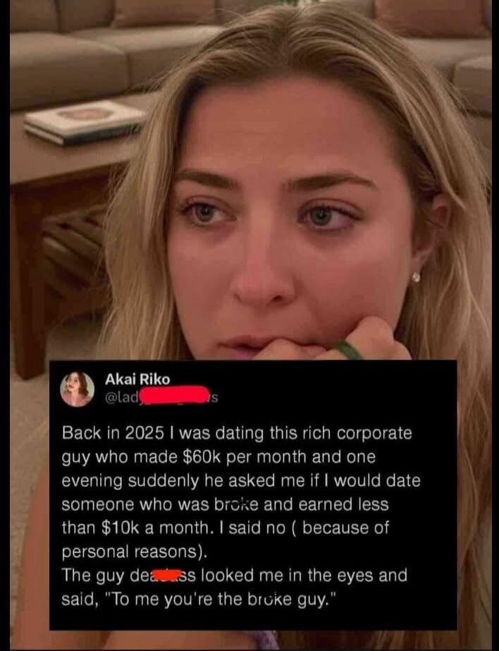 Back in 2025 I was dating this rich corporate guy who made $60k per month and one evening suddenly he asked me if I would date someone who was broke and earned less than $10k a month. I said no (because of personal reasons). The guy looked me in the eyes and said, 