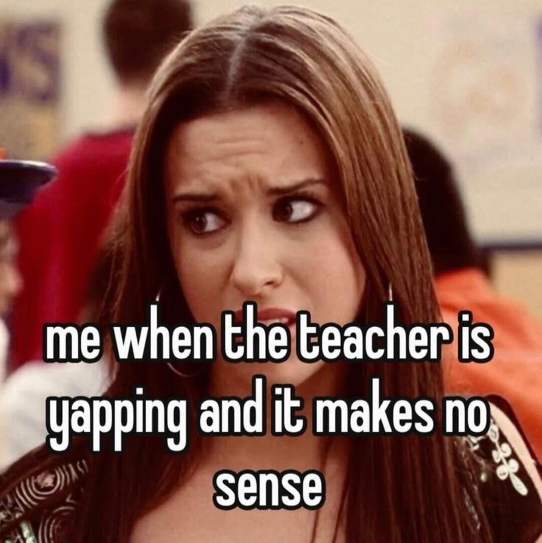 me when the teacher is yapping and it makes no sense