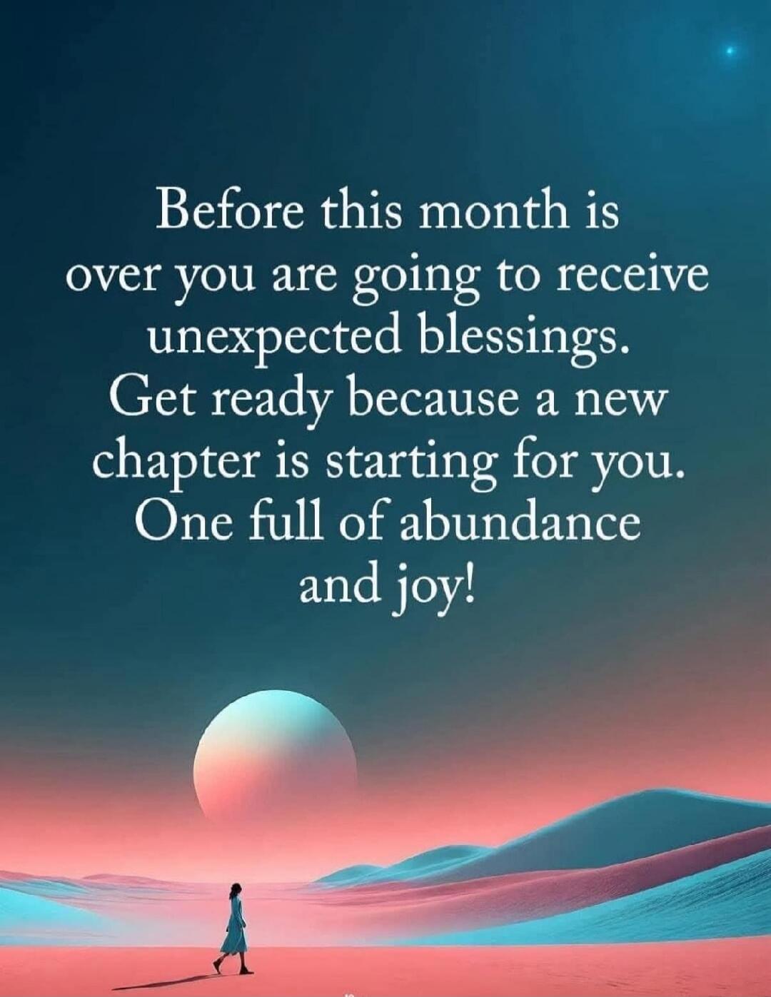 Before this month is over you are going to receive unexpected blessings. Get ready because a new chapter is starting for you. One full of abundance and joy!