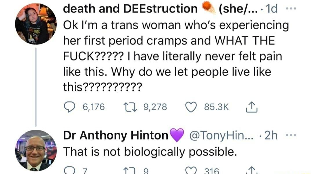 death and DEEstruction she 1d Ok Im a trans woman whos experiencing her first period cramps and WHAT THE FUCK I have literally never felt pain like this Why do we let people live like this Qeme tlezs O 8k Dr Anthony Hinton TonyHin 2h That is not biologically possible T M a o wr