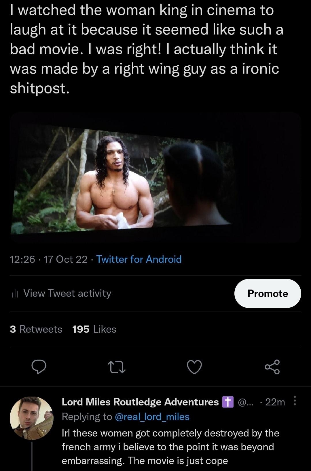 Lord Miles Routledge Adventures if real lord_miles watched the woman king in cinema to laugh at it because it seemed like such a bad movie was right actually think it was made by a right wing guy as a ironic Elife S 1226 17 Oct 22 Twitter for Android R 3 Retweets 195 Likes j O 5 Lord Miles Routledge Adventures l 22m Replying to real lord_miles Irl these women got completely destroyed by the french