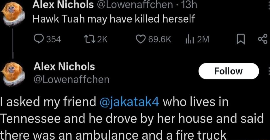 Alex Nichols Lowenatichen 13h Hawk Tuah may have killed herself Q354 vk Q696K hi2m Alex Nichols CINGIVELEY el T asked my friend jakatak4 who lives in Tennessee and he drove by her house and said there was an ambulance and a fire truck