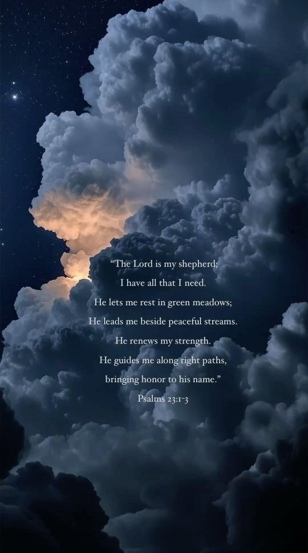 The Lord is my shepherd; I have all that I need. He lets me rest in green meadows; He leads me beside peaceful streams. He renews my strength. He guides me along right paths, bringing honor to his name. Psalms 23:1-3