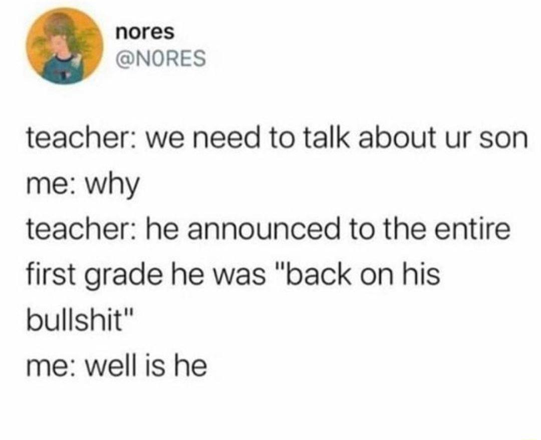 nores NORES teacher we need to talk about ur son me why teacher he announced to the entire first grade he was back on his bullshit me well is he