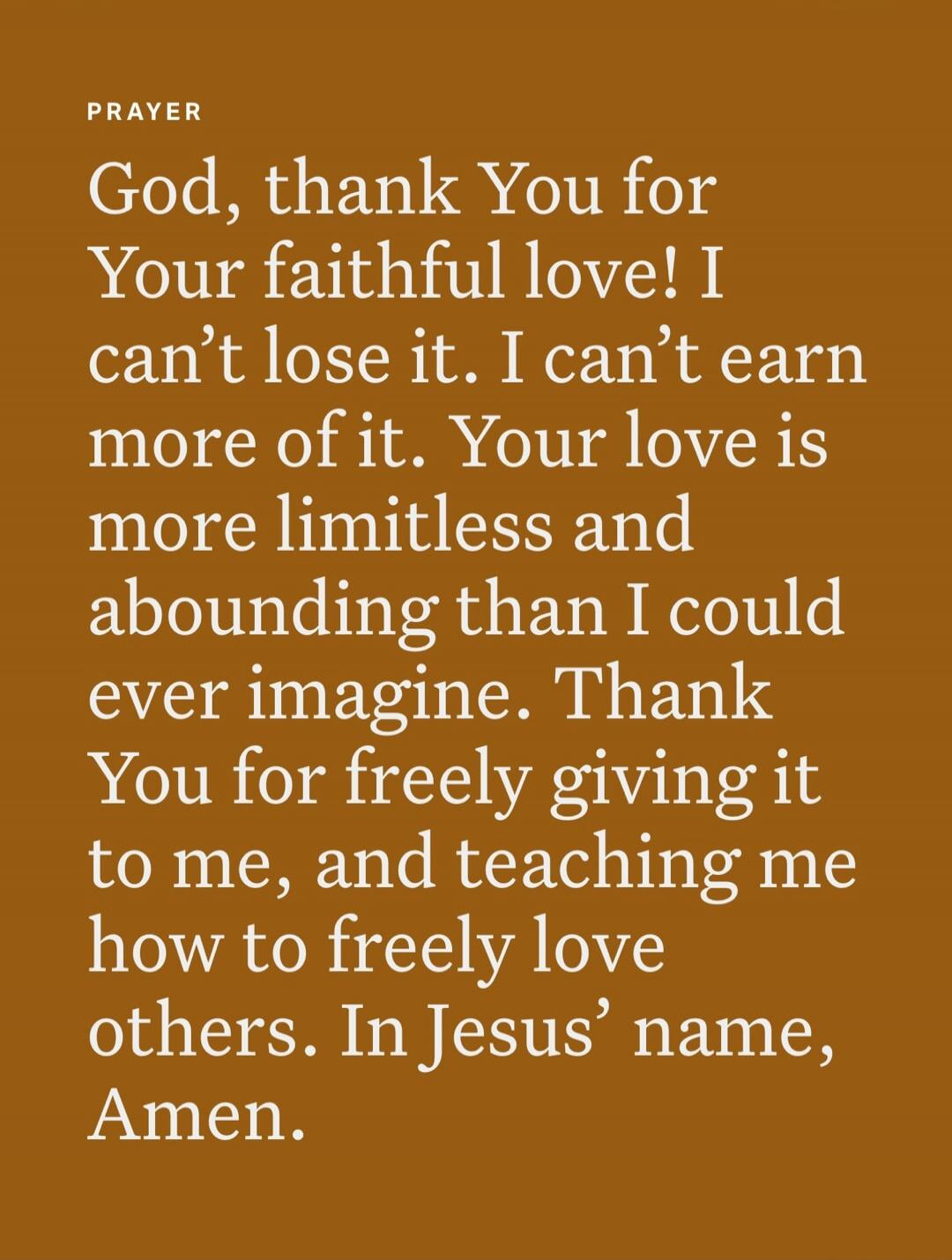 PRAYER God, thank You for Your faithful love! I can't lose it. I can't earn more of it. Your love is more limitless and abounding than I could ever imagine. Thank You for freely giving it to me, and teaching me how to freely love others. In Jesus' name, Amen.
