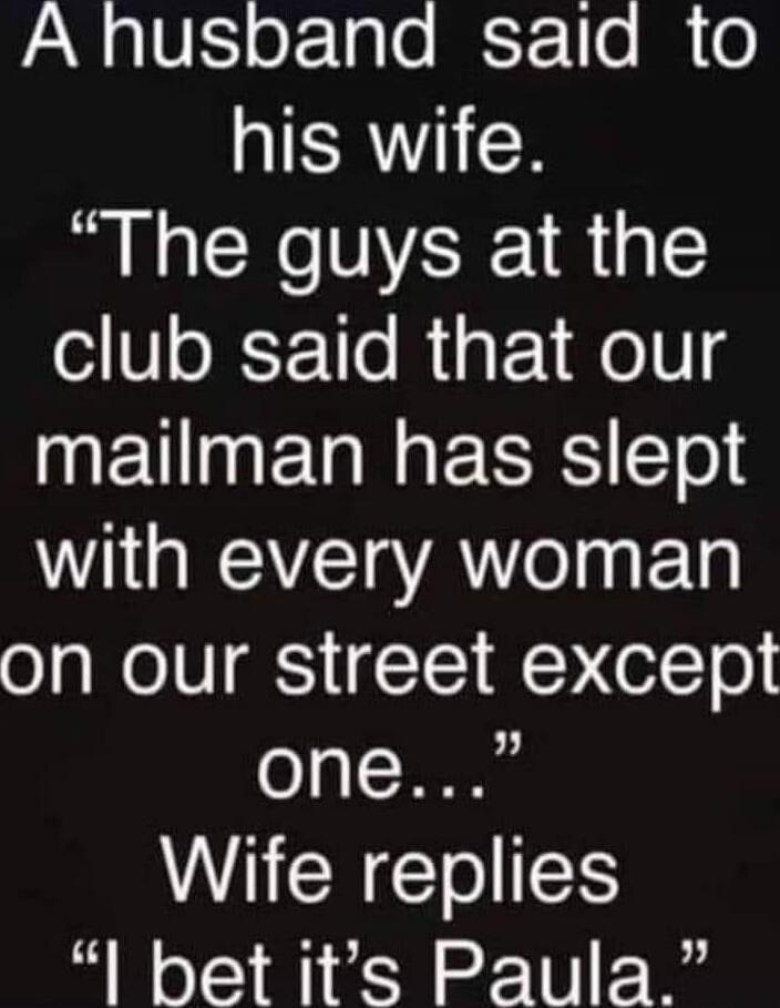 A husband said to his wife. “The guys at the club said that our mailman has slept with every woman on our street except one...” Wife replies “I bet it’s Paula.”