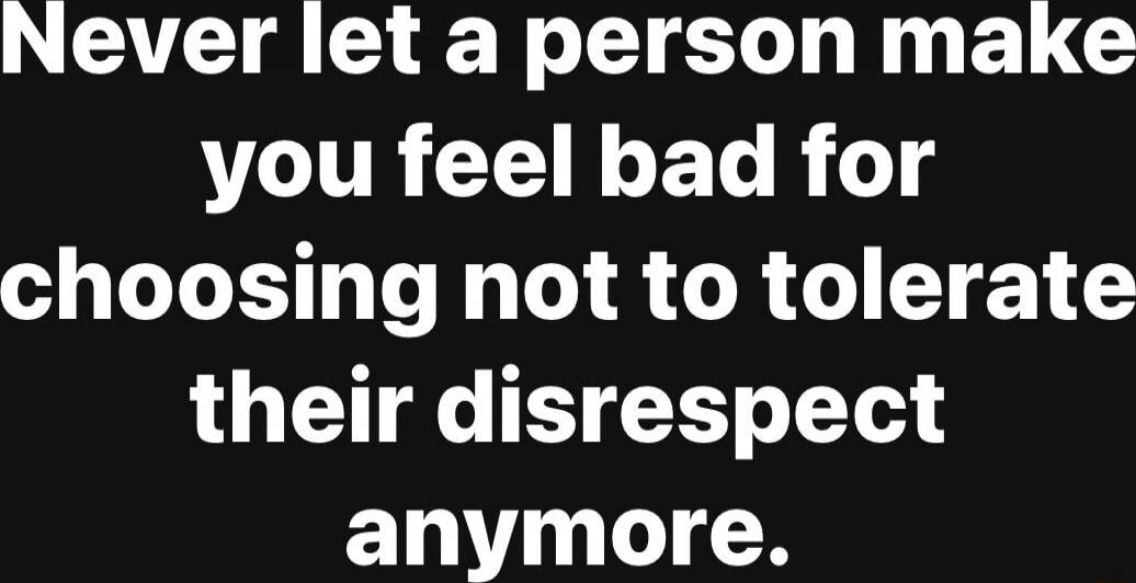 Never let a person make you feel bad for choosing not to tolerate their disrespect anymore.