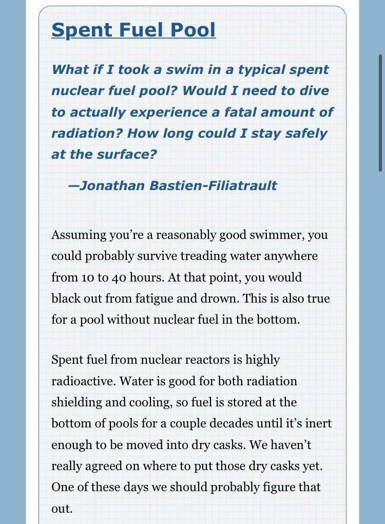 Spent Fuel Pool What if I took a swim in a typical spent nuclear fuel pool Would I need to dive to actually experience a fatal amount of radiation How long could I stay safely at the surface Jonathan Bastien Filiatrault Assuming youre a reasonably good swimmer you could probably survive treading water anywhere from 10 to 40 hours At that point you would black out from fatigue and drown This is als