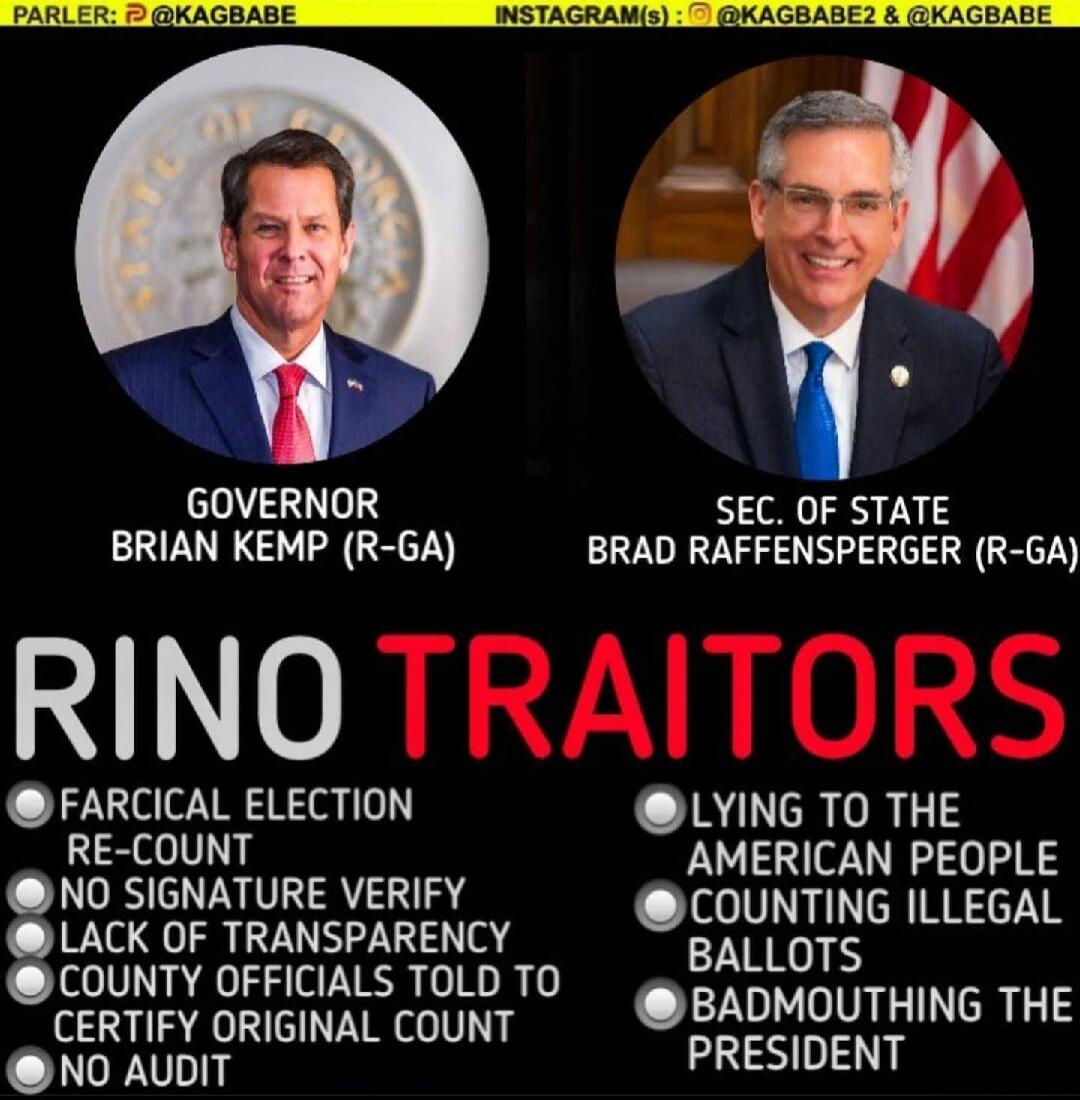 GOVERNOR BRIAN KEMP (R-GA)  SEC. OF STATE BRAD RAFFENSPERGER (R-GA)  RINO TRAITORS  FARCICAL ELECTION RE-COUNT  NO SIGNATURE VERIFY  LACK OF TRANSPARENCY  COUNTY OFFICIALS TOLD TO CERTIFY ORIGINAL COUNT  NO AUDIT  LYING TO THE AMERICAN PEOPLE  COUNTING ILLEGAL BALLOTS  BADMOUTHING THE PRESIDENT