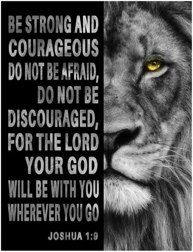 BE STRONG AND COURAGEOUS DO NOT BE AFRAID, DO NOT BE DISCOURAGED, FOR THE LORD YOUR GOD WILL BE WITH YOU WHEREVER YOU GO JOSHUA 1:9