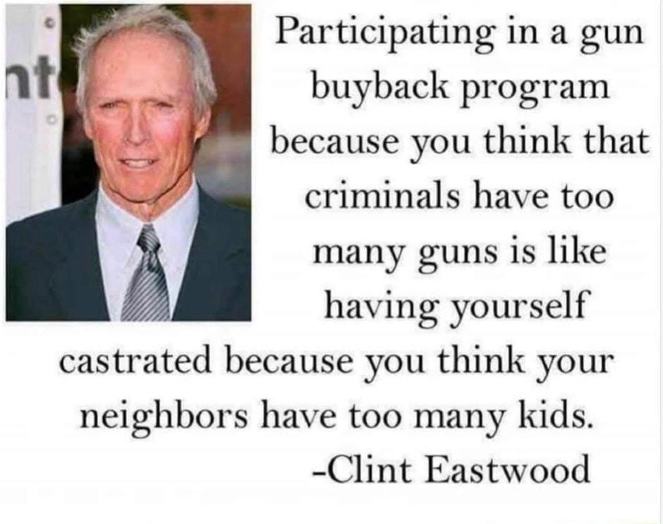 Participating in a gun buyback program because you think that criminals have too many guns is like having yourself castrated because you think your neighbors have too many kids Clint Eastwood