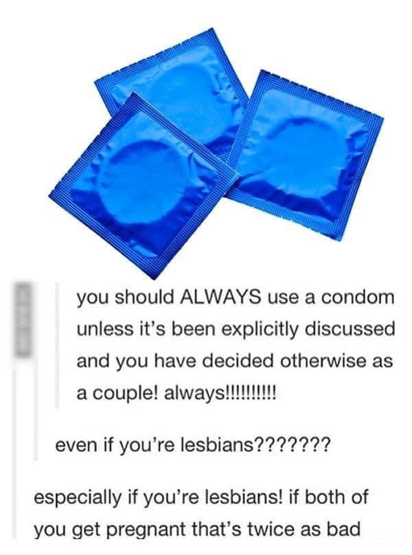 1 s v you should ALWAYS use a condom unless its been explicitly discussed and you have decided otherwise as L even if youre lesbians especially if youre lesbians if both of you get pregnant thats twice as bad