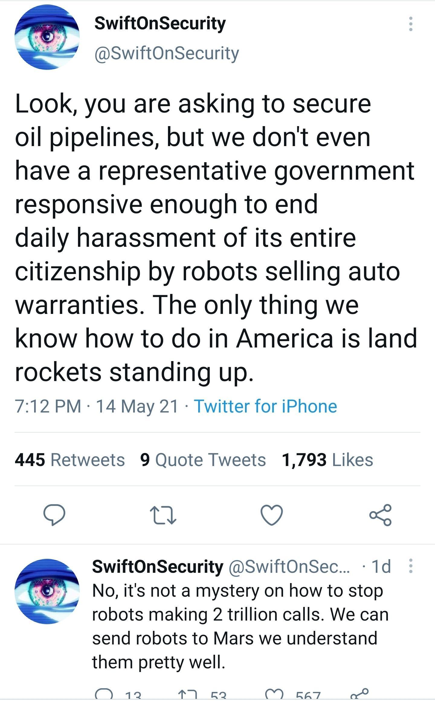 SwiftOnSecurity bl SwiftOnSecurity Look you are asking to secure oil pipelines but we dont even have a representative government responsive enough to end daily harassment of its entire citizenship by robots selling auto warranties The only thing we know how to do in America is land rockets standing up 712 PM 14 May 21 Twitter for iPhone 445 Retweets 9 Quote Tweets 1793 Likes O Tl Y SwiftOnSecurity
