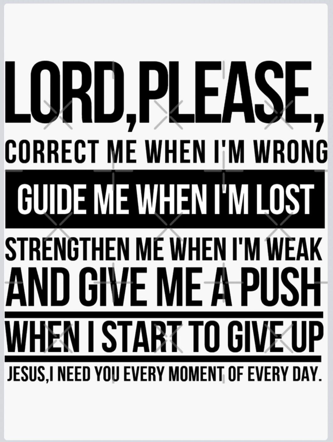 LORD, PLEASE, CORRECT ME WHEN I'M WRONG GUIDE ME WHEN I'M LOST STRENGTHEN ME WHEN I'M WEAK AND GIVE ME A PUSH WHEN I START TO GIVE UP JESUS, I NEED YOU EVERY MOMENT OF EVERY DAY.