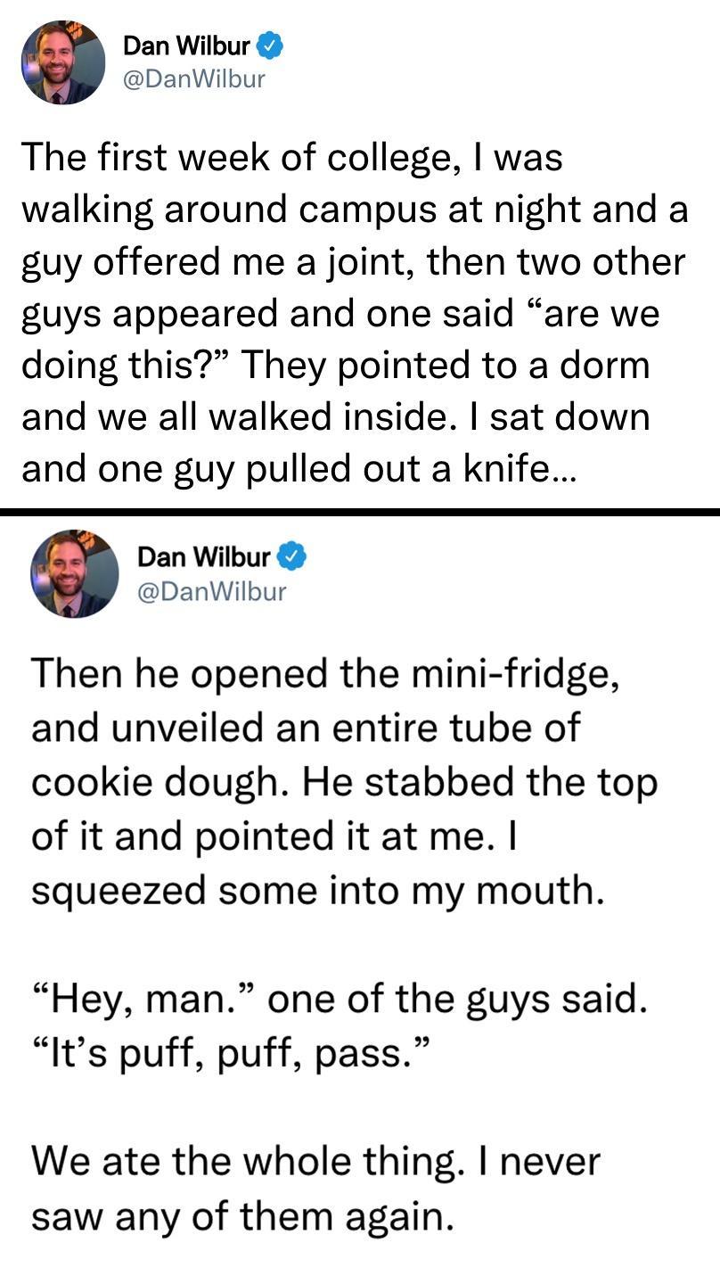 Dan Wilbur DanWilbur The first week of college was walking around campus at night and a guy offered me a joint then two other guys appeared and one said are we doing this They pointed to a dorm and we all walked inside sat down and one guy pulled out a knife Dan Wilbur DanWilbur Then he opened the mini fridge and unveiled an entire tube of cookie dough He stabbed the top of it and pointed it at me