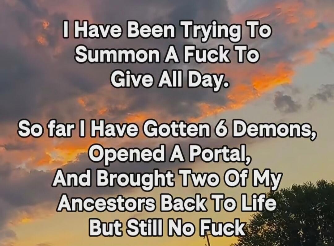 I Have Been Trying To Summon A Fuck To Give All Day. So far I Have Gotten 6 Demons, Opened A Portal, And Brought Two Of My Ancestors Back To Life But Still No Fuck
