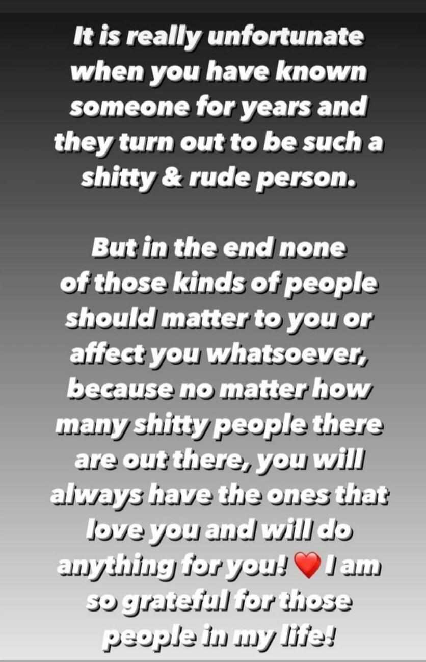 It is really unfortunate when you have known someone for years and they turn out to be such a shitty & rude person.

But in the end none of those kinds of people should matter to you or affect you whatsoever, because no matter how many shitty people there are out there, you will always have the ones that love you and will do anything for you! ❤️ I 