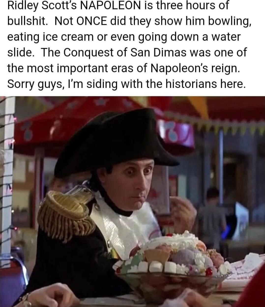 Ridley Scotts NAPOLEON is three hours of bullshit Not ONCE did they show him bowling eating ice cream or even going down a water slide The Conquest of San Dimas was one of the most important eras of Napoleons reign Sorry guys Im siding with the historians here