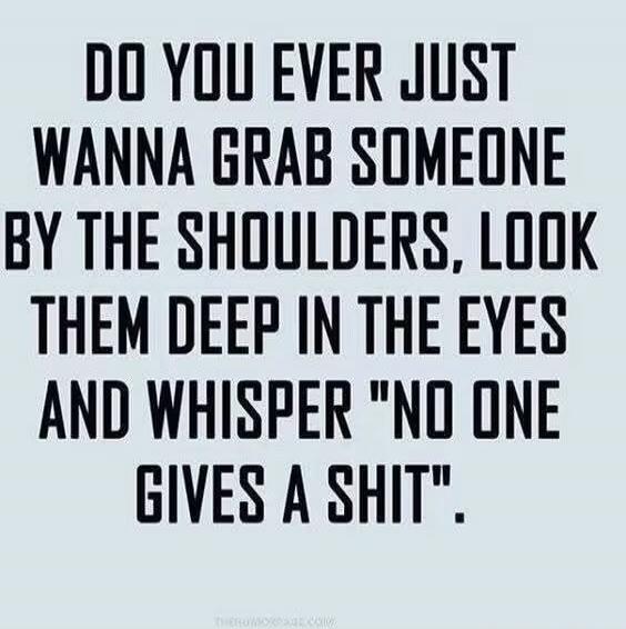 DO YOU EVER JUST WANNA GRAB SOMEONE BY THE SHOULDERS, LOOK THEM DEEP IN THE EYES AND WHISPER 