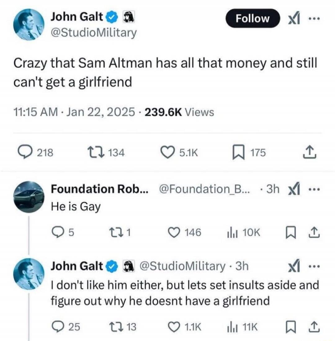 John Galt @StudioMilitary: Crazy that Sam Altman has all that money and still can't get a girlfriend
11:15 AM · Jan 22, 2025 · 239.6K Views
Foundation Rob. ... @Foundation_B...: He is Gay
John Galt @StudioMilitary: I don't like him either, but lets set insults aside and figure out why he doesnt have a girlfriend
