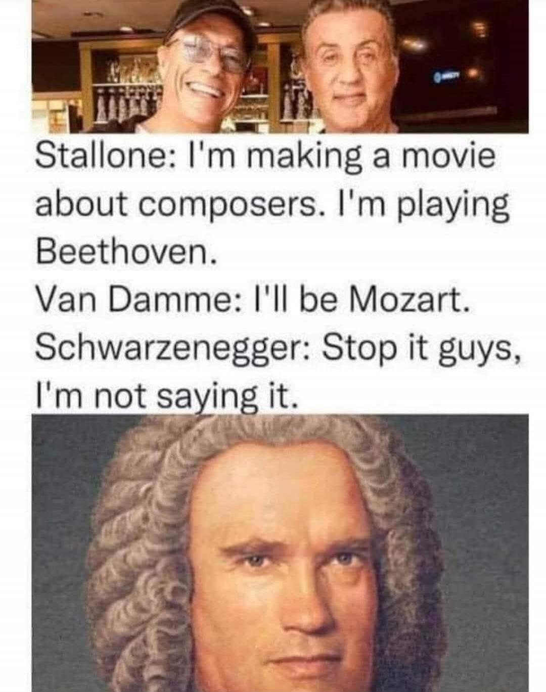 Stallone: I'm making a movie about composers. I'm playing Beethoven. Van Damme: I'll be Mozart. Schwarzenegger: Stop it guys, I'm not saying it.