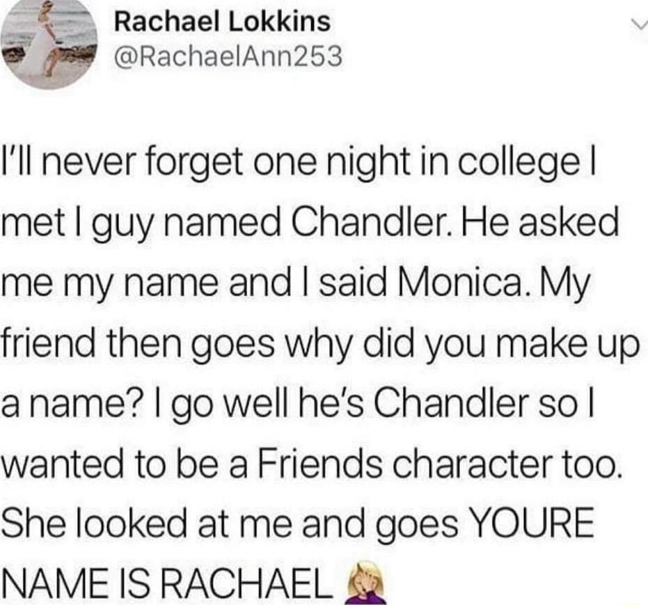 Rachael Lokkins RachaelAnn253 Ill never forget one night in college met guy named Chandler He asked me my name and said Monica My friend then goes why did you make up aname go well hes Chandler so wanted to be a Friends character too She looked at me and goes YOURE NAME IS RACHAEL 2