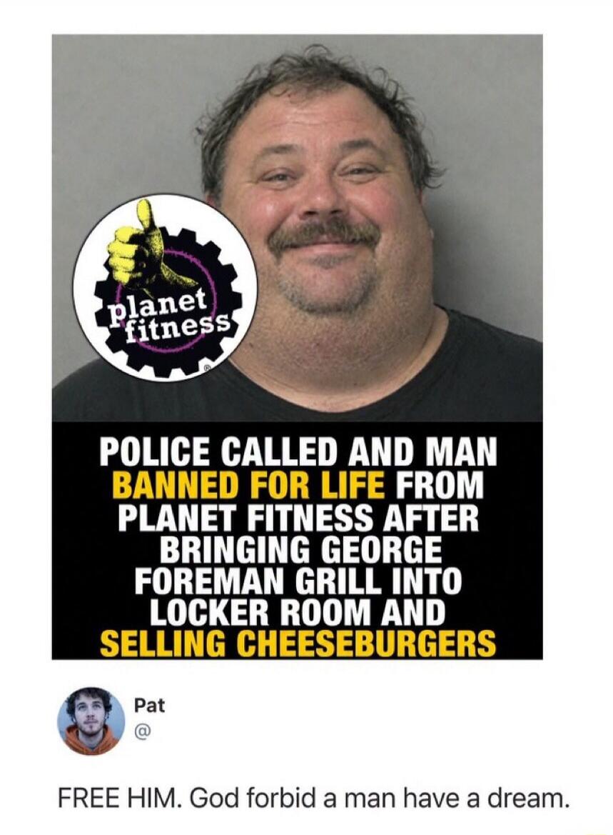planet fitness POLICE CALLED AND MAN BANNED FOR LIFE FROM PLANET FITNESS AFTER BRINGING GEORGE FOREMAN GRILL INTO LOCKER ROOM AND SELLING CHEESEBURGERS Pat FREE HIM. God forbid a man have a dream.