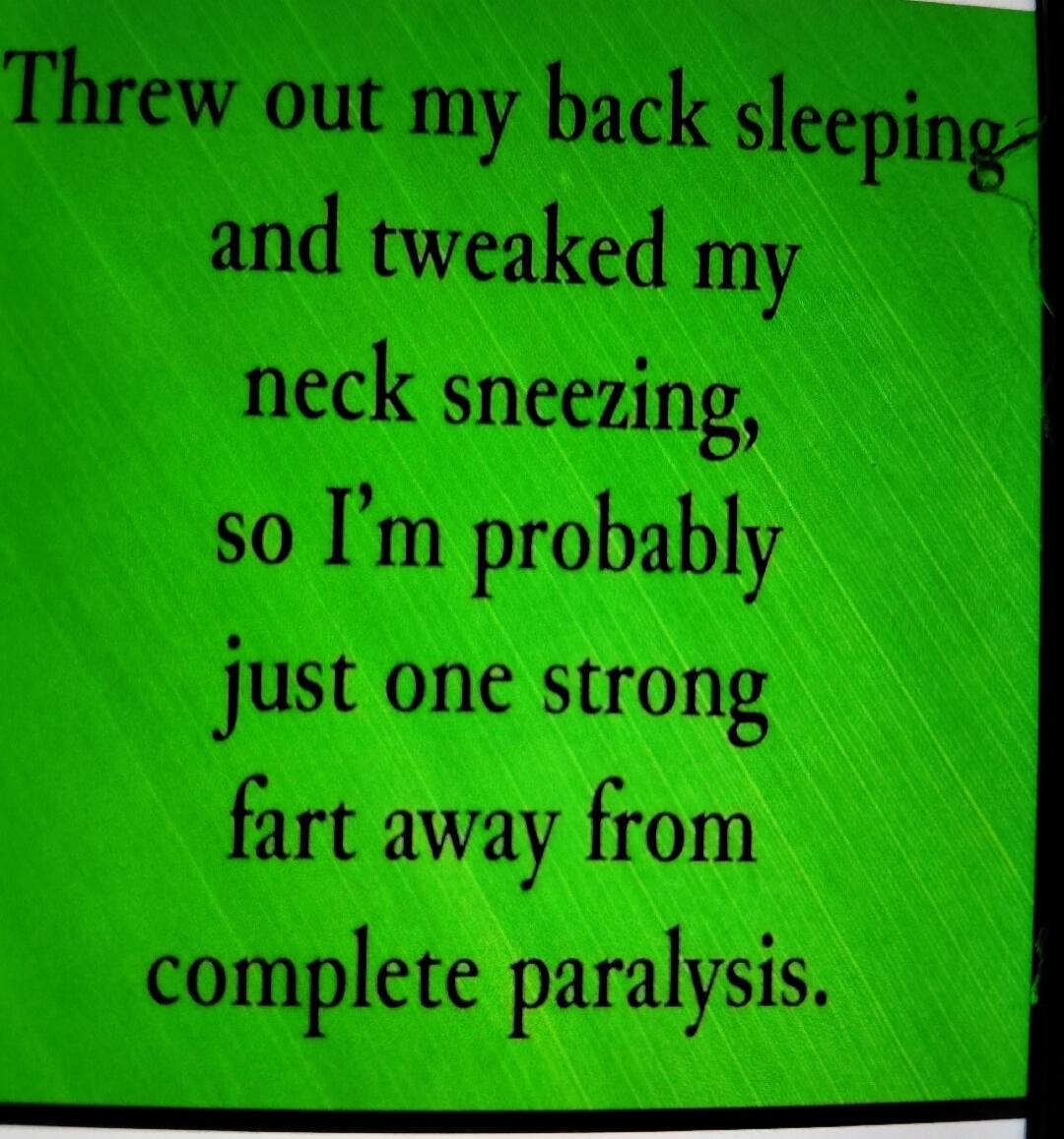 Threw out my back sleeping and tweaked my neck sneezing, so I'm probably just one strong fart away from complete paralysis.