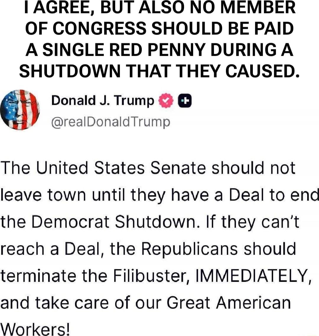 I AGREE, BUT ALSO NO MEMBER OF CONGRESS SHOULD BE PAID A SINGLE RED PENNY DURING A SHUTDOWN THAT THEY CAUSED.

Donald J. Trump @realDonaldTrump

The United States Senate should not leave town until they have a Deal to end the Democrat Shutdown. If they can’t reach a Deal, the Republicans should terminate the Filibuster, IMMEDIATELY, and take care o
