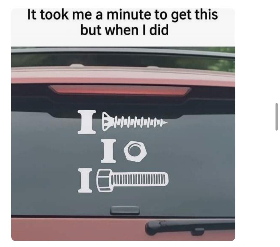 It took me a minute to get this but when I did. I screw, I nut, I bolt.