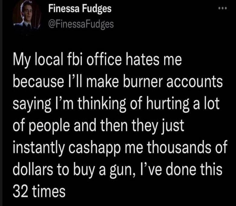 Finessa Fudges M FinessaFudges My local fbi office hates me because Ill make burner accounts saying Im thinking of hurting a lot of people and then they just instantly cashapp me thousands of dollars to buy a gun Ive done this KYAd