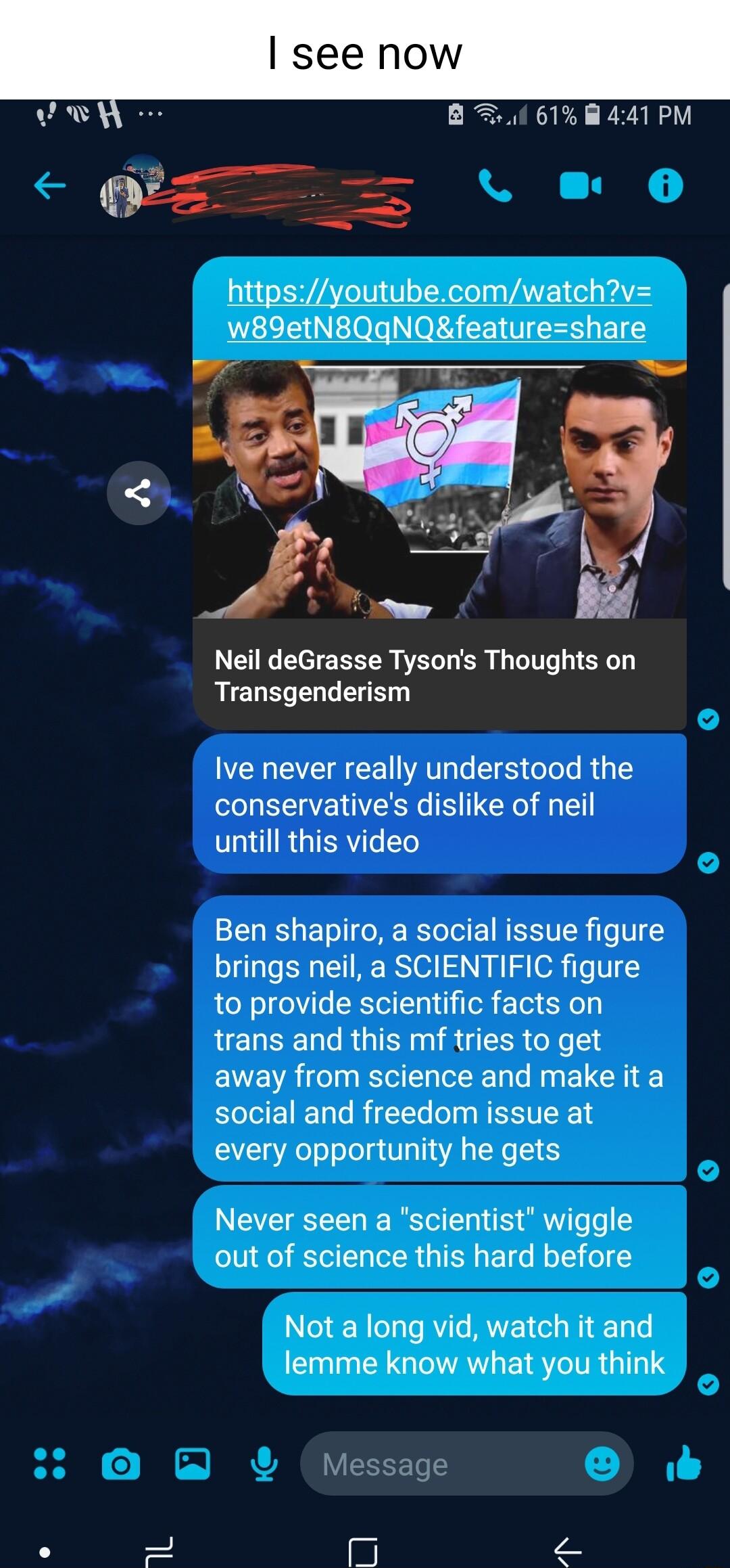 B 00 61 441 PM httpsyoutubecomwatchv w89etN8QgqNQfeatureshare Neil deGrasse Tysons Thoughts on Transgenderism Ive never really understood the conservatives dislike of neil untill this video Ben shapiro a social issue figure brings neil a SCIENTIFIC figure to provide scientific facts on trans and this mf tries to get away from science and make it a social and freedom issue at every opportunity he g