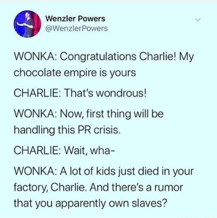 Wenzler Powers WenzlerPowers WONKA Congratulations Charlie My chocolate empire is yours CHARLIE Thats wondrous WONKA Now first thing will be handling this PR crisis CHARLIE Wait wha WONKA A lot of kids just died in your factory Charlie And theres a rumor that you apparently own slaves